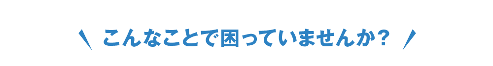 こんなことで困っていませんか?