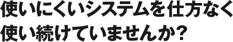 使いにくいシステムを仕方なく使い続けていませんか?