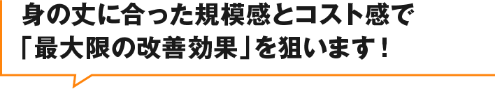 身の丈に合った規模感とコスト感で最大限の改善効果」を狙います!