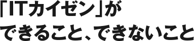 「ITカイゼン」ができること、できないこと