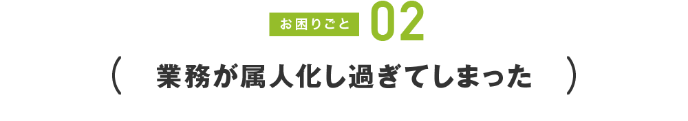 お困りごと02 業務が属人化し過ぎてしまった